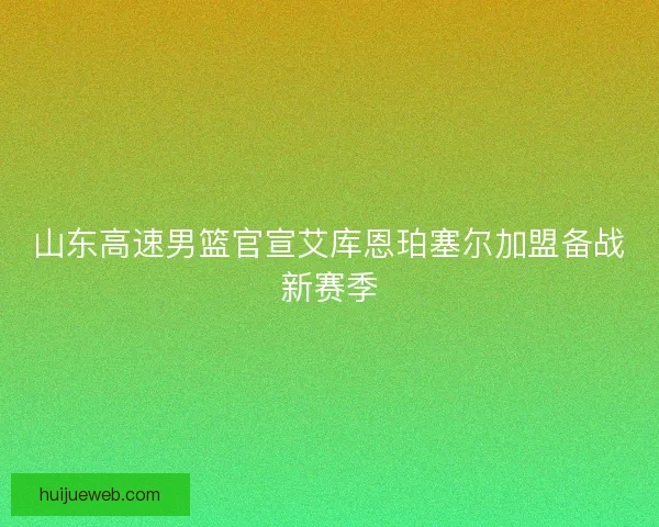 山东高速男篮官宣艾库恩珀塞尔加盟备战新赛季